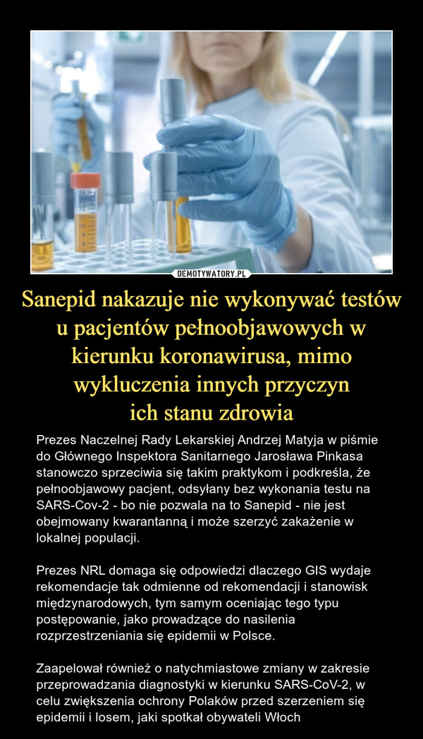 Sanepid nakazuje nie wykonywać testów u pacjentów pełnoobjawowych w kierunku koronawirusa, mimo wykluczenia innych przyczynich stanu zdrowia – Prezes Naczelnej Rady Lekarskiej Andrzej Matyja w piśmie do Głównego Inspektora Sanitarnego Jarosława Pinkasa stanowczo sprzeciwia się takim praktykom i podkreśla, że pełnoobjawowy pacjent, odsyłany bez wykonania testu na SARS-Cov-2 - bo nie pozwala na to Sanepid - nie jest obejmowany kwarantanną i może szerzyć zakażenie w lokalnej populacji.Prezes NRL domaga się odpowiedzi dlaczego GIS wydaje rekomendacje tak odmienne od rekomendacji i stanowisk międzynarodowych, tym samym oceniając tego typu postępowanie, jako prowadzące do nasilenia rozprzestrzeniania się epidemii w Polsce.Zaapelował również o natychmiastowe zmiany w zakresie przeprowadzania diagnostyki w kierunku SARS-CoV-2, w celu zwiększenia ochrony Polaków przed szerzeniem się epidemii i losem, jaki spotkał obywateli Włoch 