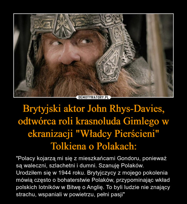 Brytyjski aktor John Rhys-Davies, odtwórca roli krasnoluda Gimlego w ekranizacji "Władcy Pierścieni"Tolkiena o Polakach: – "Polacy kojarzą mi się z mieszkańcami Gondoru, ponieważ są waleczni, szlachetni i dumni. Szanuję Polaków. Urodziłem się w 1944 roku. Brytyjczycy z mojego pokolenia mówią często o bohaterstwie Polaków, przypominając wkład polskich lotników w Bitwę o Anglię. To byli ludzie nie znający strachu, wspaniali w powietrzu, pełni pasji" 