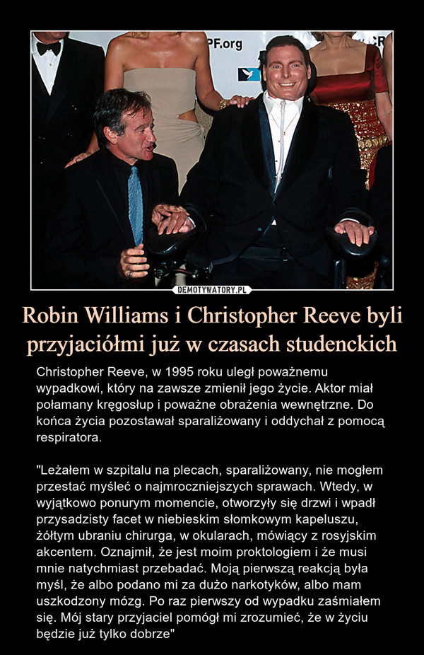 Robin Williams i Christopher Reeve byli przyjaciółmi już w czasach studenckich – Christopher Reeve, w 1995 roku uległ poważnemu wypadkowi, który na zawsze zmienił jego życie. Aktor miał połamany kręgosłup i poważne obrażenia wewnętrzne. Do końca życia pozostawał sparaliżowany i oddychał z pomocą respiratora."Leżałem w szpitalu na plecach, sparaliżowany, nie mogłem przestać myśleć o najmroczniejszych sprawach. Wtedy, w wyjątkowo ponurym momencie, otworzyły się drzwi i wpadł przysadzisty facet w niebieskim słomkowym kapeluszu, żółtym ubraniu chirurga, w okularach, mówiący z rosyjskim akcentem. Oznajmił, że jest moim proktologiem i że musi mnie natychmiast przebadać. Moją pierwszą reakcją była myśl, że albo podano mi za dużo narkotyków, albo mam uszkodzony mózg. Po raz pierwszy od wypadku zaśmiałem się. Mój stary przyjaciel pomógł mi zrozumieć, że w życiu będzie już tylko dobrze" Christopher Reeve, w 1995 roku uległ poważnemu wypadkowi, który na zawsze zmienił jego życie. Aktor miał połamany kręgosłup i poważne obrażenia wewnętrzne. Do końca życia pozostawał sparaliżowany i oddychał z pomocą respiratora."Leżałem w szpitalu na plecach, sparaliżowany, nie mogłem przestać myśleć o najmroczniejszych sprawach. Wtedy, w wyjątkowo ponurym momencie, otworzyły się drzwi i wpadł przysadzisty facet w niebieskim słomkowym kapeluszu, żółtym ubraniu chirurga, w okularach, mówiący z rosyjskim akcentem. Oznajmił, że jest moim proktologiem i że musi mnie natychmiast przebadać. Moją pierwszą reakcją była myśl, że albo podano mi za dużo narkotyków, albo mam uszkodzony mózg. Po raz pierwszy od wypadku zaśmiałem się. Mój stary przyjaciel pomógł mi zrozumieć, że w życiu będzie już tylko dobrze"