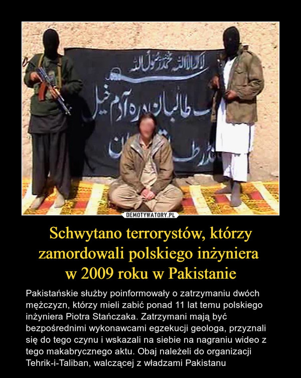 Schwytano terrorystów, którzy zamordowali polskiego inżyniera w 2009 roku w Pakistanie – Pakistańskie służby poinformowały o zatrzymaniu dwóch mężczyzn, którzy mieli zabić ponad 11 lat temu polskiego inżyniera Piotra Stańczaka. Zatrzymani mają być bezpośrednimi wykonawcami egzekucji geologa, przyznali się do tego czynu i wskazali na siebie na nagraniu wideo z tego makabrycznego aktu. Obaj należeli do organizacji Tehrik-i-Taliban, walczącej z władzami Pakistanu 