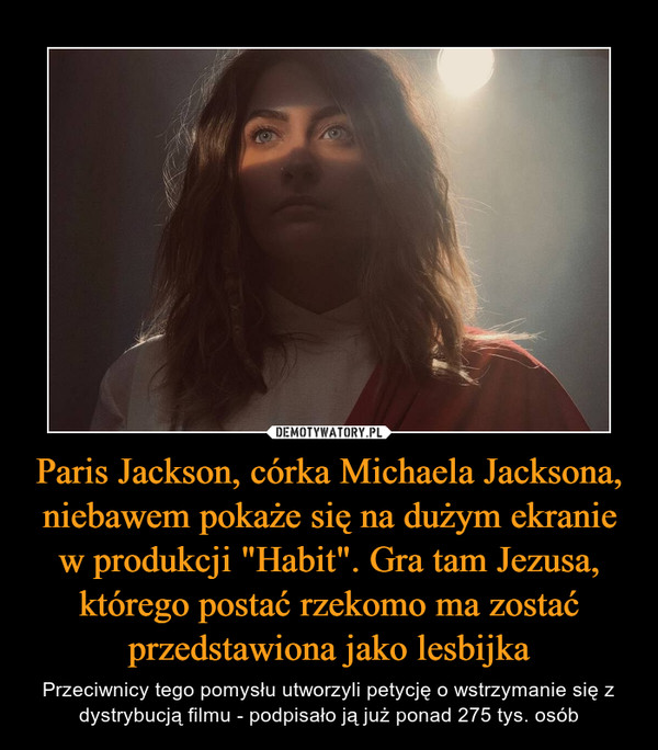 Paris Jackson, córka Michaela Jacksona, niebawem pokaże się na dużym ekranie w produkcji "Habit". Gra tam Jezusa, którego postać rzekomo ma zostać przedstawiona jako lesbijka – Przeciwnicy tego pomysłu utworzyli petycję o wstrzymanie się z dystrybucją filmu - podpisało ją już ponad 275 tys. osób 