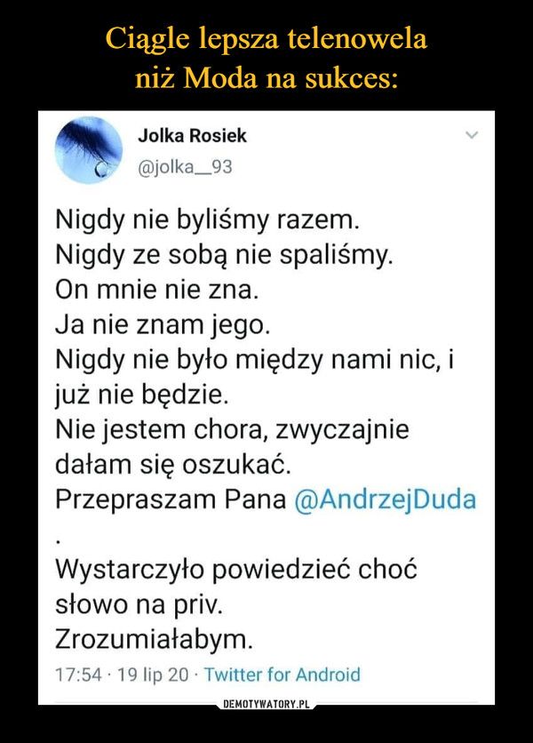  –  Jolka Rosiak @jolka_93 Nigdy nie byliśmy razem. Nigdy ze sobą nie spaliśmy. On mnie nie zna. Ja nie znam jego. Nigdy nie było między nami nic, i już nie będzie. Nie jestem chora, zwyczajnie dałam się oszukać. Przepraszam Pana @Andrzej Duda Wystarczyło powiedzieć choć słowo na priv. Zrozumiałabym. 17:54 • 19 lip 20 • Twitter for Android