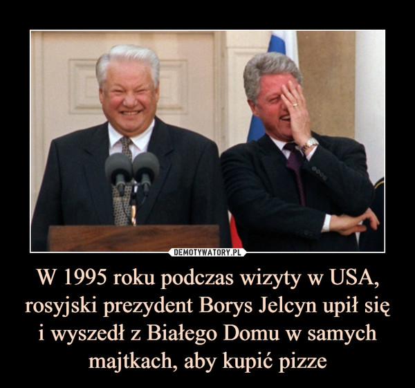 W 1995 roku podczas wizyty w USA, rosyjski prezydent Borys Jelcyn upił się
i wyszedł z Białego Domu w samych majtkach, aby kupić pizze