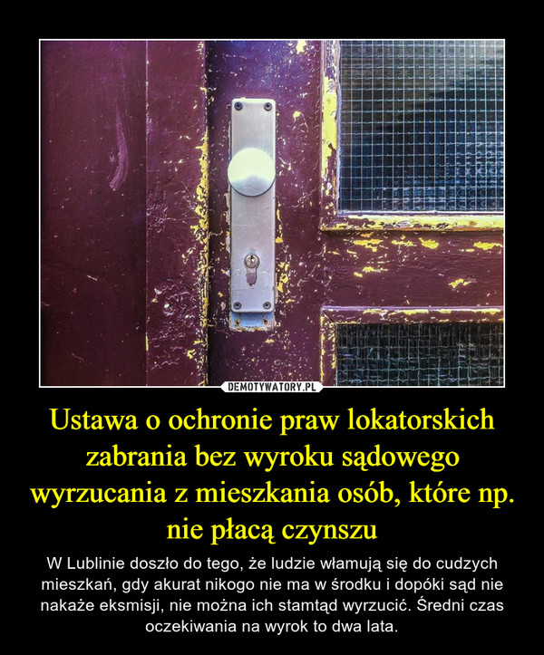 Ustawa o ochronie praw lokatorskich zabrania bez wyroku sądowego wyrzucania z mieszkania osób, które np. nie płacą czynszu – W Lublinie doszło do tego, że ludzie włamują się do cudzych mieszkań, gdy akurat nikogo nie ma w środku i dopóki sąd nie nakaże eksmisji, nie można ich stamtąd wyrzucić. Średni czas oczekiwania na wyrok to dwa lata. 