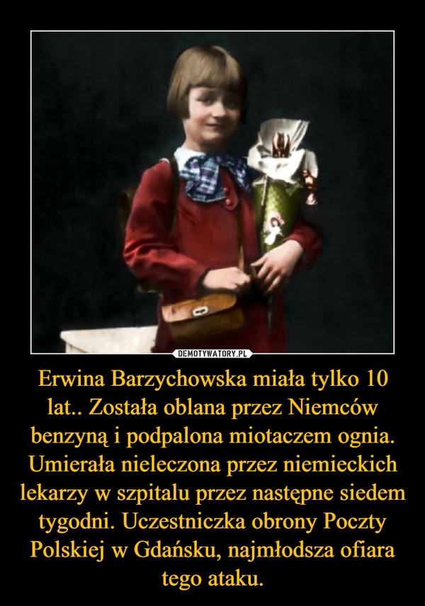 Erwina Barzychowska miała tylko 10 lat.. Została oblana przez Niemców benzyną i podpalona miotaczem ognia. Umierała nieleczona przez niemieckich lekarzy w szpitalu przez następne siedem tygodni. Uczestniczka obrony Poczty Polskiej w Gdańsku, najmłodsza ofiara tego ataku.