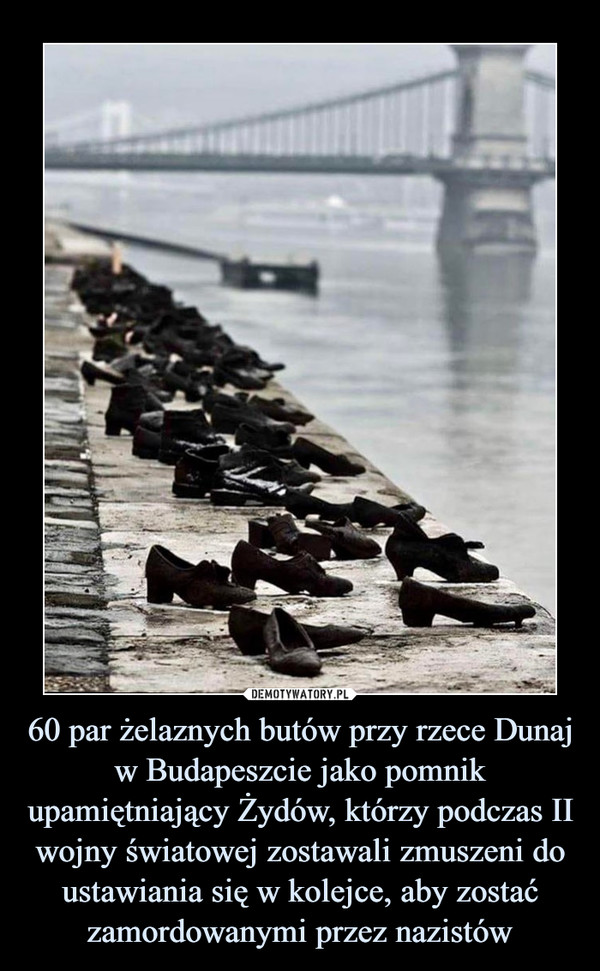 60 par żelaznych butów przy rzece Dunaj w Budapeszcie jako pomnik upamiętniający Żydów, którzy podczas II wojny światowej zostawali zmuszeni do ustawiania się w kolejce, aby zostać zamordowanymi przez nazistów