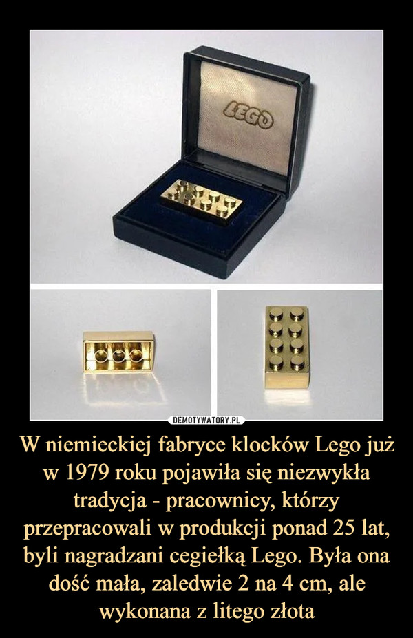W niemieckiej fabryce klocków Lego już w 1979 roku pojawiła się niezwykła tradycja - pracownicy, którzy przepracowali w produkcji ponad 25 lat, byli nagradzani cegiełką Lego. Była ona dość mała, zaledwie 2 na 4 cm, ale wykonana z litego złota –  