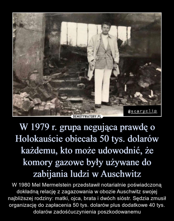 W 1979 r. grupa negująca prawdę o Holokauście obiecała 50 tys. dolarów każdemu, kto może udowodnić, że komory gazowe były używane do zabijania ludzi w Auschwitz – W 1980 Mel Mermelstein przedstawił notarialnie poświadczoną dokładną relację z zagazowania w obozie Auschwitz swojej najbliższej rodziny: matki, ojca, brata i dwóch sióstr. Sędzia zmusił organizację do zapłacenia 50 tys. dolarów plus dodatkowe 40 tys. dolarów zadośćuczynienia poszkodowanemu 