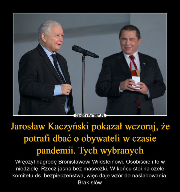 Jarosław Kaczyński pokazał wczoraj, że potrafi dbać o obywateli w czasie pandemii. Tych wybranych – Wręczył nagrodę Bronisławowi Wildsteinowi. Osobiście i to w niedzielę. Rzecz jasna bez maseczki. W końcu stoi na czele komitetu ds. bezpieczeństwa, więc daje wzór do naśladowania. Brak słów 