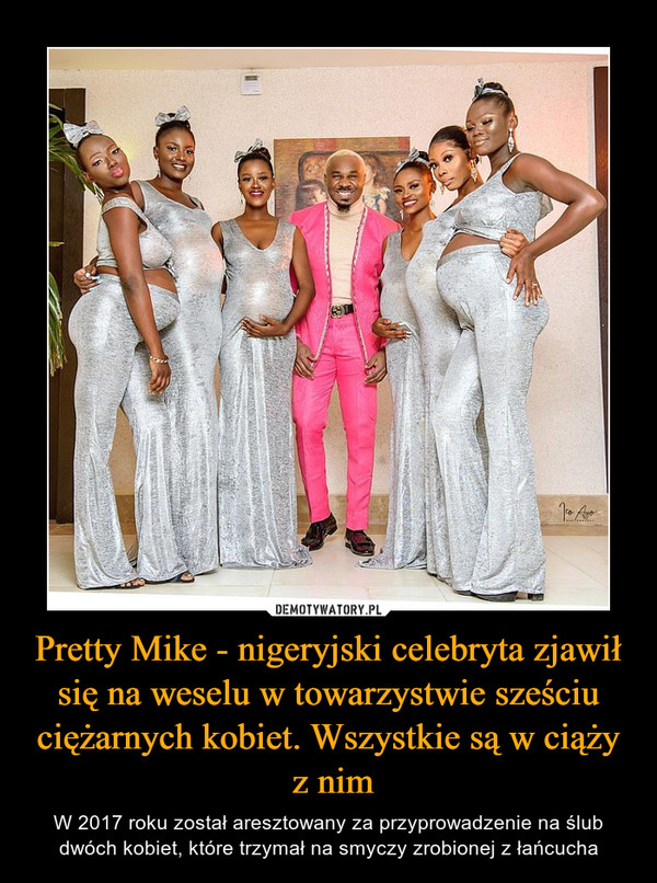 Pretty Mike - nigeryjski celebryta zjawił się na weselu w towarzystwie sześciu ciężarnych kobiet. Wszystkie są w ciąży z nim – W 2017 roku został aresztowany za przyprowadzenie na ślub dwóch kobiet, które trzymał na smyczy zrobionej z łańcucha 