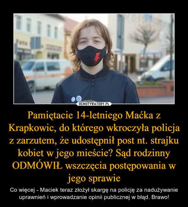 Pamiętacie 14-letniego Maćka z Krapkowic, do którego wkroczyła policja z zarzutem, że udostępnił post nt. strajku kobiet w jego mieście? Sąd rodzinny ODMÓWIŁ wszczęcia postępowania w jego sprawie – Co więcej - Maciek teraz złożył skargę na policję za nadużywanie uprawnień i wprowadzanie opinii publicznej w błąd. Brawo! 