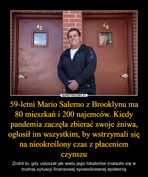 59-letni Mario Salerno z Brooklynu ma 80 mieszkań i 200 najemców. Kiedy pandemia zaczęła zbierać swoje żniwa, ogłosił im wszystkim, by wstrzymali się na nieokreślony czas z płaceniem czynszu – Zrobił to, gdy usłyszał jak wielu jego lokatorów znalazło się w trudnej sytuacji finansowej spowodowanej epidemią 