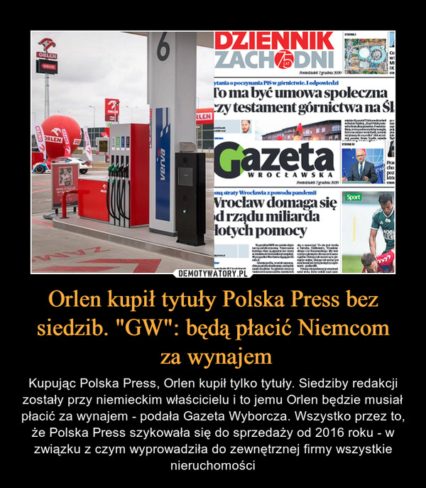 Orlen kupił tytuły Polska Press bez siedzib. "GW": będą płacić Niemcom za wynajem – Kupując Polska Press, Orlen kupił tylko tytuły. Siedziby redakcji zostały przy niemieckim właścicielu i to jemu Orlen będzie musiał płacić za wynajem - podała Gazeta Wyborcza. Wszystko przez to, że Polska Press szykowała się do sprzedaży od 2016 roku - w związku z czym wyprowadziła do zewnętrznej firmy wszystkie nieruchomości 