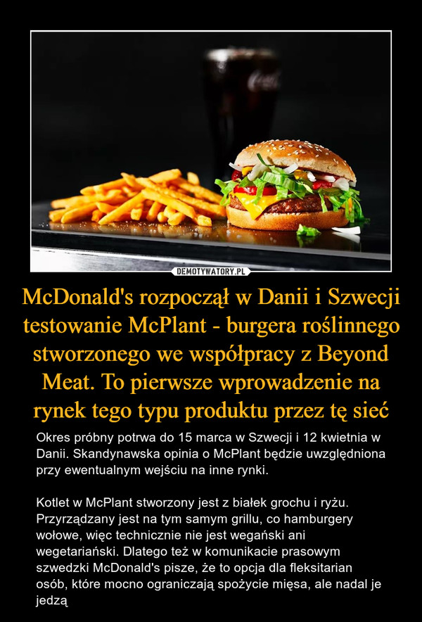 McDonald's rozpoczął w Danii i Szwecji testowanie McPlant - burgera roślinnego stworzonego we współpracy z Beyond Meat. To pierwsze wprowadzenie na rynek tego typu produktu przez tę sieć – Okres próbny potrwa do 15 marca w Szwecji i 12 kwietnia w Danii. Skandynawska opinia o McPlant będzie uwzględniona przy ewentualnym wejściu na inne rynki.Kotlet w McPlant stworzony jest z białek grochu i ryżu. Przyrządzany jest na tym samym grillu, co hamburgery wołowe, więc technicznie nie jest wegański ani wegetariański. Dlatego też w komunikacie prasowym szwedzki McDonald's pisze, że to opcja dla fleksitarian osób, które mocno ograniczają spożycie mięsa, ale nadal je jedzą 