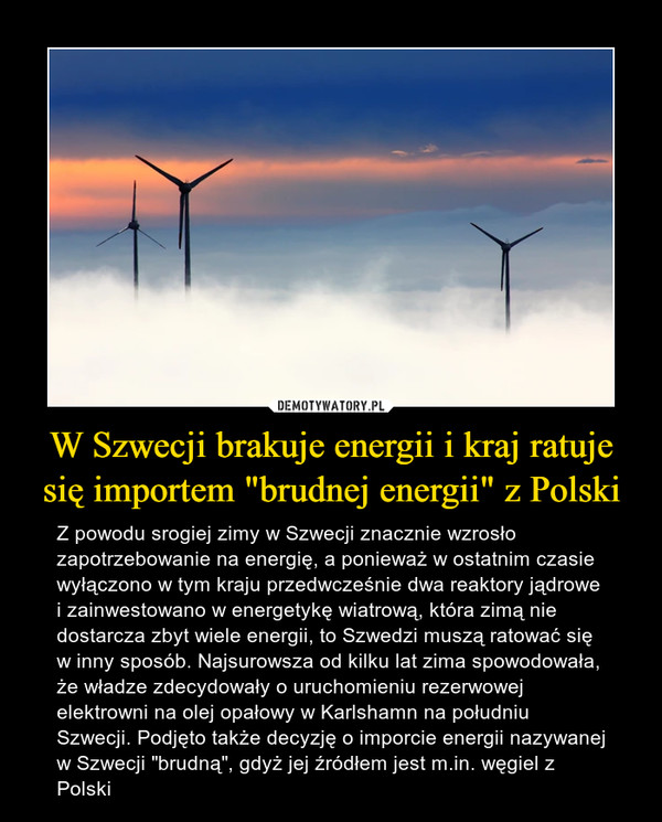 W Szwecji brakuje energii i kraj ratuje się importem "brudnej energii" z Polski – Z powodu srogiej zimy w Szwecji znacznie wzrosło zapotrzebowanie na energię, a ponieważ w ostatnim czasie wyłączono w tym kraju przedwcześnie dwa reaktory jądrowe i zainwestowano w energetykę wiatrową, która zimą nie dostarcza zbyt wiele energii, to Szwedzi muszą ratować się w inny sposób. Najsurowsza od kilku lat zima spowodowała, że władze zdecydowały o uruchomieniu rezerwowej elektrowni na olej opałowy w Karlshamn na południu Szwecji. Podjęto także decyzję o imporcie energii nazywanej w Szwecji "brudną", gdyż jej źródłem jest m.in. węgiel z Polski 