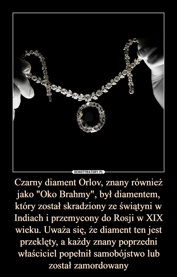 Czarny diament Orlov, znany również jako "Oko Brahmy", był diamentem, który został skradziony ze świątyni w Indiach i przemycony do Rosji w XIX wieku. Uważa się, że diament ten jest przeklęty, a każdy znany poprzedni właściciel popełnił samobójstwo lub został zamordowany –  