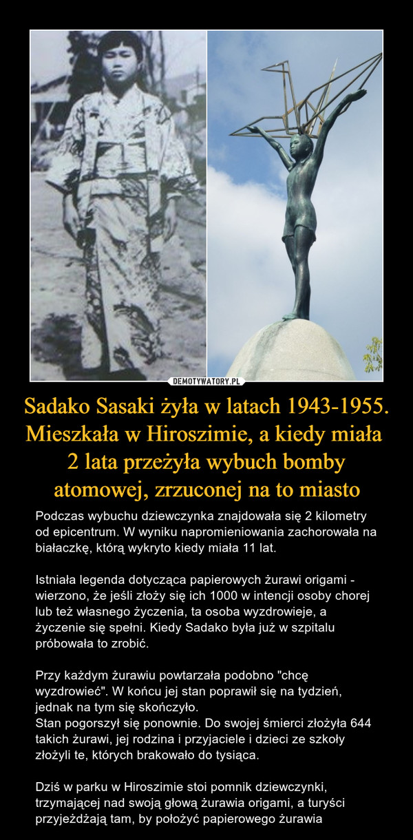 Sadako Sasaki żyła w latach 1943-1955. Mieszkała w Hiroszimie, a kiedy miała 
2 lata przeżyła wybuch bomby atomowej, zrzuconej na to miasto