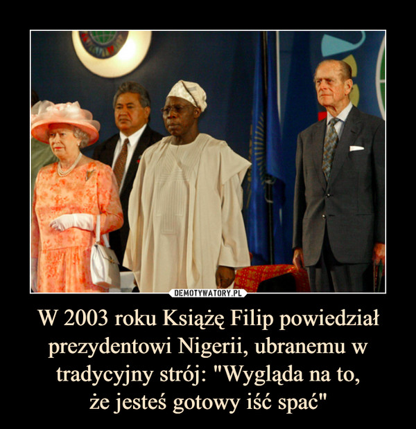 W 2003 roku Książę Filip powiedział prezydentowi Nigerii, ubranemu w tradycyjny strój: "Wygląda na to,że jesteś gotowy iść spać" –  
