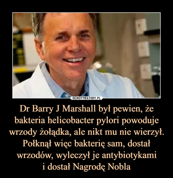 Dr Barry J Marshall był pewien, że bakteria helicobacter pylori powoduje wrzody żołądka, ale nikt mu nie wierzył. Połknął więc bakterię sam, dostał wrzodów, wyleczył je antybiotykamii dostał Nagrodę Nobla –  