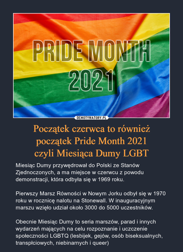 Początek czerwca to równieżpoczątek Pride Month 2021czyli Miesiąca Dumy LGBT – Miesiąc Dumy przywędrował do Polski ze Stanów Zjednoczonych, a ma miejsce w czerwcu z powodu demonstracji, która odbyła się w 1969 roku.Pierwszy Marsz Równości w Nowym Jorku odbył się w 1970 roku w rocznicę nalotu na Stonewall. W inauguracyjnym marszu wzięło udział około 3000 do 5000 uczestników.Obecnie Miesiąc Dumy to seria marszów, parad i innych wydarzeń mających na celu rozpoznanie i uczczenie społeczności LGBTQ (lesbijek, gejów, osób biseksualnych, transpłciowych, niebinarnych i queer) 