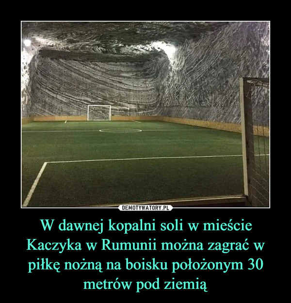 W dawnej kopalni soli w mieście Kaczyka w Rumunii można zagrać w piłkę nożną na boisku położonym 30 metrów pod ziemią