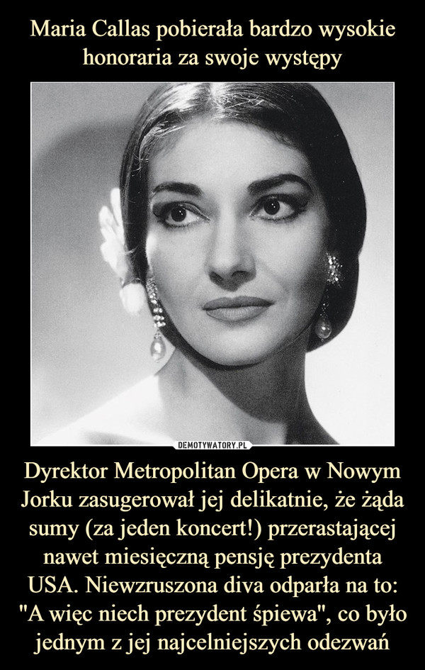Maria Callas pobierała bardzo wysokie honoraria za swoje występy Dyrektor Metropolitan Opera w Nowym Jorku zasugerował jej delikatnie, że żąda sumy (za jeden koncert!) przerastającej nawet miesięczną pensję prezydenta USA. Niewzruszona diva odparła na to: ''A więc niech prezydent śpiewa'', co było jednym z jej najcelniejszych odezwań