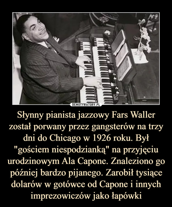 Słynny pianista jazzowy Fars Waller został porwany przez gangsterów na trzy dni do Chicago w 1926 roku. Był "gościem niespodzianką" na przyjęciu urodzinowym Ala Capone. Znaleziono go później bardzo pijanego. Zarobił tysiące dolarów w gotówce od Capone i innych imprezowiczów jako łapówki –  