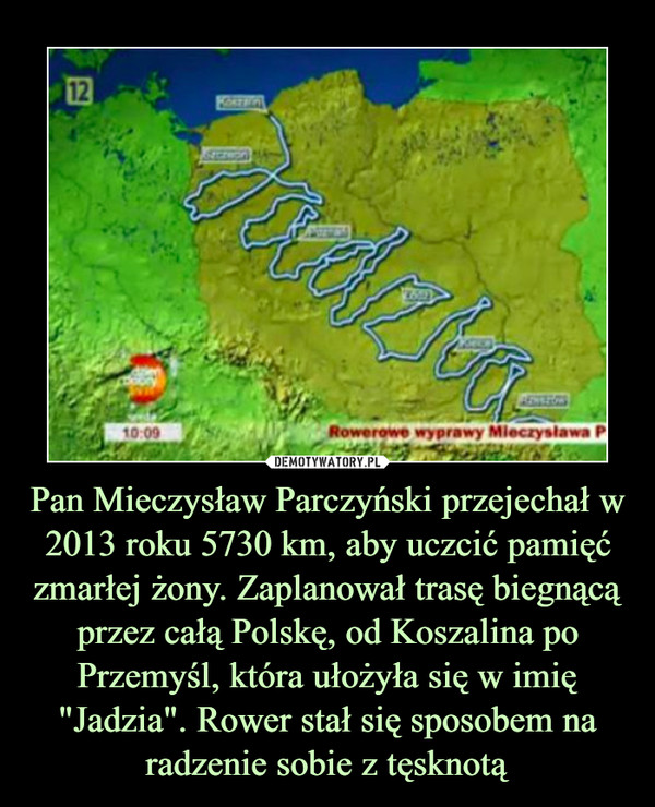 Pan Mieczysław Parczyński przejechał w 2013 roku 5730 km, aby uczcić pamięć zmarłej żony. Zaplanował trasę biegnącą przez całą Polskę, od Koszalina po Przemyśl, która ułożyła się w imię "Jadzia". Rower stał się sposobem na radzenie sobie z tęsknotą