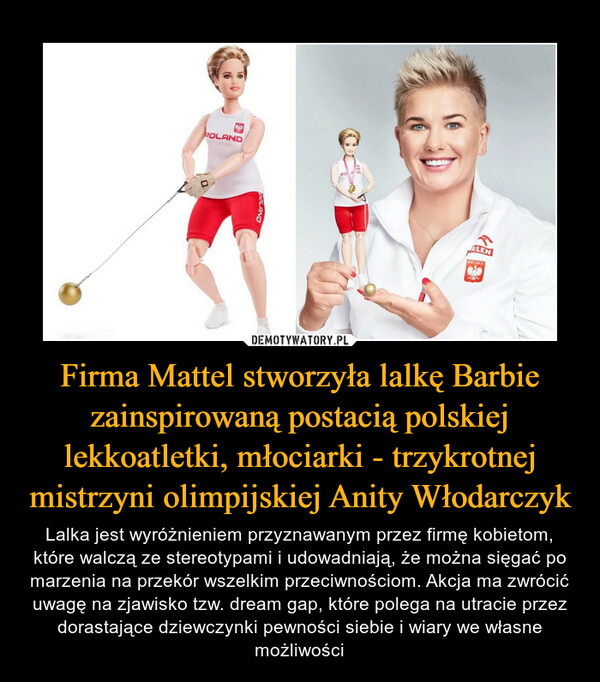 Firma Mattel stworzyła lalkę Barbie zainspirowaną postacią polskiej lekkoatletki, młociarki - trzykrotnej mistrzyni olimpijskiej Anity Włodarczyk – Lalka jest wyróżnieniem przyznawanym przez firmę kobietom, które walczą ze stereotypami i udowadniają, że można sięgać po marzenia na przekór wszelkim przeciwnościom. Akcja ma zwrócić uwagę na zjawisko tzw. dream gap, które polega na utracie przez dorastające dziewczynki pewności siebie i wiary we własne możliwości 