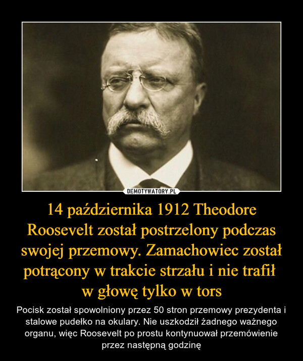 14 października 1912 Theodore Roosevelt został postrzelony podczas swojej przemowy. Zamachowiec został potrącony w trakcie strzału i nie trafił w głowę tylko w tors – Pocisk został spowolniony przez 50 stron przemowy prezydenta i stalowe pudełko na okulary. Nie uszkodził żadnego ważnego organu, więc Roosevelt po prostu kontynuował przemówienie przez następną godzinę 