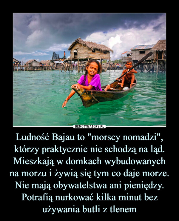 Ludność Bajau to "morscy nomadzi", którzy praktycznie nie schodzą na ląd. Mieszkają w domkach wybudowanych na morzu i żywią się tym co daje morze. Nie mają obywatelstwa ani pieniędzy. Potrafią nurkować kilka minut bez używania butli z tlenem