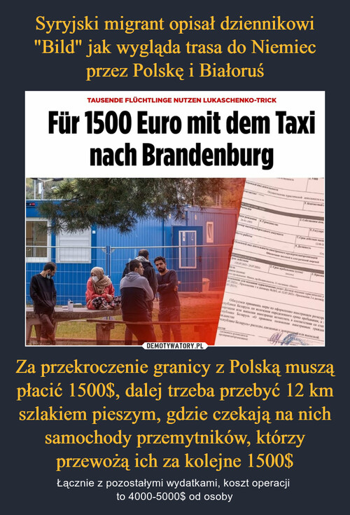 Syryjski migrant opisał dziennikowi "Bild" jak wygląda trasa do Niemiec przez Polskę i Białoruś Za przekroczenie granicy z Polską muszą płacić 1500$, dalej trzeba przebyć 12 km szlakiem pieszym, gdzie czekają na nich samochody przemytników, którzy przewożą ich za kolejne 1500$