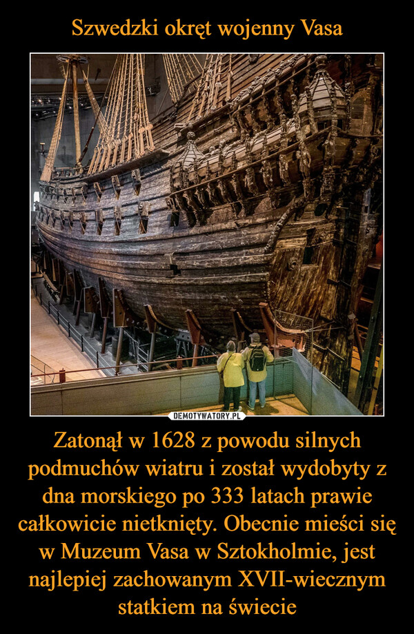 Szwedzki okręt wojenny Vasa Zatonął w 1628 z powodu silnych podmuchów wiatru i został wydobyty z dna morskiego po 333 latach prawie całkowicie nietknięty. Obecnie mieści się w Muzeum Vasa w Sztokholmie, jest najlepiej zachowanym XVII-wiecznym statkiem na świecie