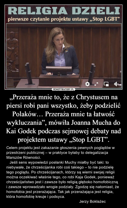 „Przeraża mnie to, że z Chrystusem na piersi robi pani wszystko, żeby podzielić Polaków… Przeraża mnie ta łatwość wykluczania”, mówiła Joanna Mucha do Kai Godek podczas sejmowej debaty nad projektem ustawy „Stop LGBT”.
