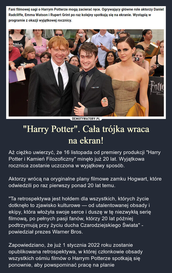 "Harry Potter". Cała trójka wracana ekran! – Aż ciężko uwierzyć, że 16 listopada od premiery produkcji "Harry Potter i Kamień Filozoficzny" minęło już 20 lat. Wyjątkowa rocznica zostanie uczczona w wyjątkowy sposób.Aktorzy wrócą na oryginalne plany filmowe zamku Hogwart, które odwiedzili po raz pierwszy ponad 20 lat temu.''Ta retrospektywa jest hołdem dla wszystkich, których życie dotknęło to zjawisko kulturowe — od utalentowanej obsady i ekipy, która włożyła swoje serce i duszę w tę niezwykłą serię filmową, po pełnych pasji fanów, którzy 20 lat później podtrzymują przy życiu ducha Czarodziejskiego Świata'' - powiedział prezes Warner Bros.Zapowiedziano, że już 1 stycznia 2022 roku zostanie opublikowana retrospektywa, w której członkowie obsady wszystkich ośmiu filmów o Harrym Potterze spotkają się ponownie, aby powspominać pracę na planie Aż ciężko uwierzyć, że 16 listopada od premiery produkcji "Harry Potter i Kamień Filozoficzny" minęło już 20 lat. Wyjątkowa rocznica zostanie uczczona w wyjątkowy sposób.Aktorzy wrócą na oryginalne plany filmowe zamku Hogwart, które odwiedzili po raz pierwszy ponad 20 lat temu.''Ta retrospektywa jest hołdem dla wszystkich, których życie dotknęło to zjawisko kulturowe — od utalentowanej obsady i ekipy, która włożyła swoje serce i duszę w tę niezwykłą serię filmową, po pełnych pasji fanów, którzy 20 lat później podtrzymują przy życiu ducha Czarodziejskiego Świata'' - powiedział prezes Warner Bros.Zapowiedziano, że już 1 stycznia 2022 roku zostanie opublikowana retrospektywa, w której członkowie obsady wszystkich ośmiu filmów o Harrym Potterze spotkają się ponownie, aby powspominać pracę na planie