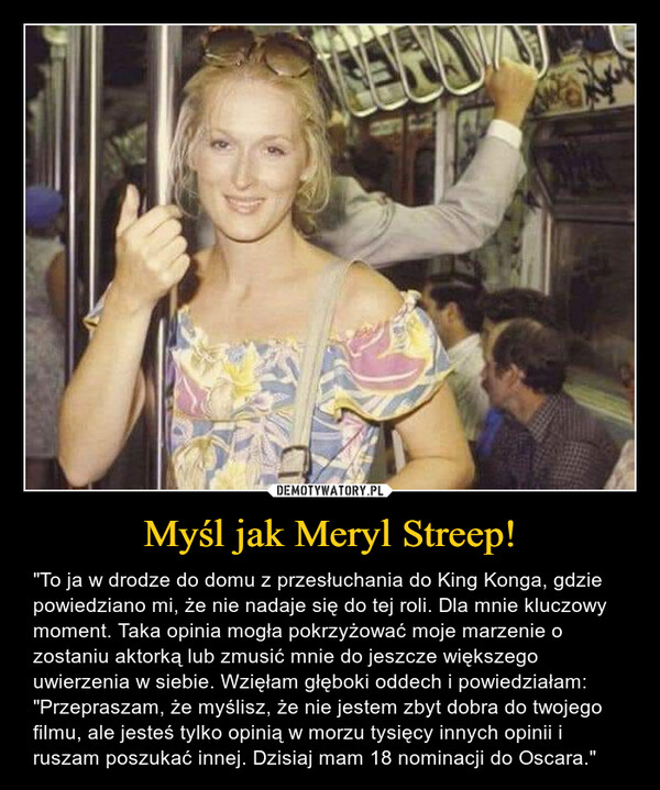 Myśl jak Meryl Streep! – "To ja w drodze do domu z przesłuchania do King Konga, gdzie powiedziano mi, że nie nadaje się do tej roli. Dla mnie kluczowy moment. Taka opinia mogła pokrzyżować moje marzenie o zostaniu aktorką lub zmusić mnie do jeszcze większego uwierzenia w siebie. Wzięłam głęboki oddech i powiedziałam: "Przepraszam, że myślisz, że nie jestem zbyt dobra do twojego filmu, ale jesteś tylko opinią w morzu tysięcy innych opinii i ruszam poszukać innej. Dzisiaj mam 18 nominacji do Oscara." 