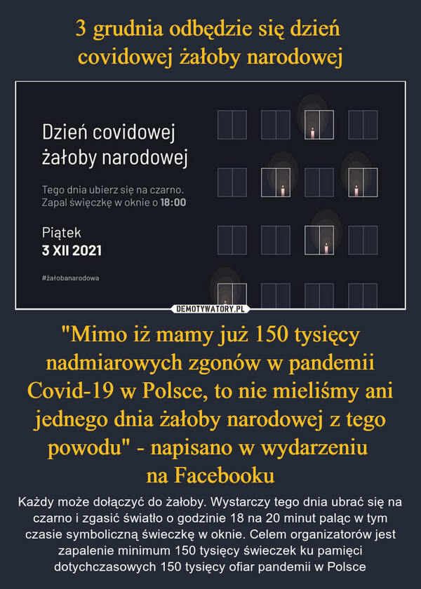 "Mimo iż mamy już 150 tysięcy nadmiarowych zgonów w pandemii Covid-19 w Polsce, to nie mieliśmy ani jednego dnia żałoby narodowej z tego powodu" - napisano w wydarzeniu na Facebooku – Każdy może dołączyć do żałoby. Wystarczy tego dnia ubrać się na czarno i zgasić światło o godzinie 18 na 20 minut paląc w tym czasie symboliczną świeczkę w oknie. Celem organizatorów jest zapalenie minimum 150 tysięcy świeczek ku pamięci dotychczasowych 150 tysięcy ofiar pandemii w Polsce 