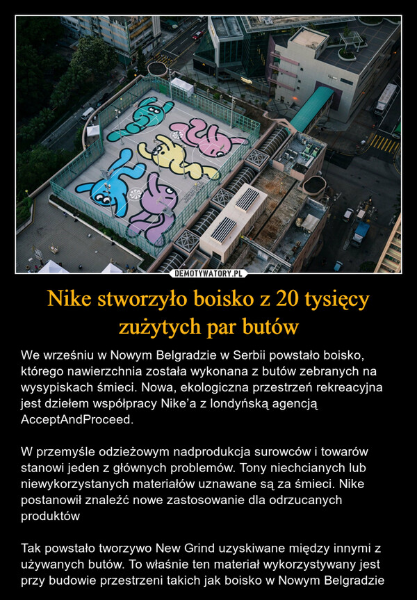 Nike stworzyło boisko z 20 tysięcy zużytych par butów – We wrześniu w Nowym Belgradzie w Serbii powstało boisko, którego nawierzchnia została wykonana z butów zebranych na wysypiskach śmieci. Nowa, ekologiczna przestrzeń rekreacyjna jest dziełem współpracy Nike’a z londyńską agencją AcceptAndProceed.W przemyśle odzieżowym nadprodukcja surowców i towarów stanowi jeden z głównych problemów. Tony niechcianych lub niewykorzystanych materiałów uznawane są za śmieci. Nike postanowił znaleźć nowe zastosowanie dla odrzucanych produktów Tak powstało tworzywo New Grind uzyskiwane między innymi z używanych butów. To właśnie ten materiał wykorzystywany jest przy budowie przestrzeni takich jak boisko w Nowym Belgradzie 
