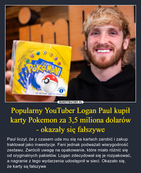 Popularny YouTuber Logan Paul kupił karty Pokemon za 3,5 miliona dolarów- okazały się fałszywe – Paul liczył, że z czasem uda mu się na kartach zarobić i zakup traktował jako inwestycje. Fani jednak podważali wiarygodność zestawu. Zwrócili uwagę na opakowanie, które miało różnić się od oryginalnych pakietów. Logan zdecydował się je rozpakować, a nagranie z tego wydarzenia udostępnił w sieci. Okazało się,że karty są fałszywe Pokemon