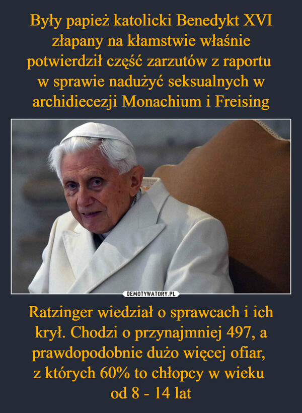 Były papież katolicki Benedykt XVI złapany na kłamstwie właśnie potwierdził część zarzutów z raportu 
w sprawie nadużyć seksualnych w archidiecezji Monachium i Freising Ratzinger wiedział o sprawcach i ich krył. Chodzi o przynajmniej 497, a prawdopodobnie dużo więcej ofiar, 
z których 60% to chłopcy w wieku 
od 8 - 14 lat