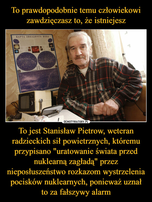 To prawdopodobnie temu człowiekowi zawdzięczasz to, że istniejesz To jest Stanisław Pietrow, weteran radzieckich sił powietrznych, któremu przypisano "uratowanie świata przed nuklearną zagładą" przez nieposłuszeństwo rozkazom wystrzelenia pocisków nuklearnych, ponieważ uznał to za fałszywy alarm