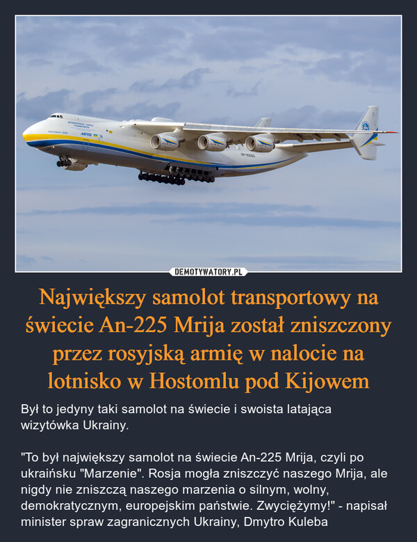 Największy samolot transportowy na świecie An-225 Mrija został zniszczony przez rosyjską armię w nalocie na lotnisko w Hostomlu pod Kijowem – Był to jedyny taki samolot na świecie i swoista latająca wizytówka Ukrainy."To był największy samolot na świecie An-225 Mrija, czyli po ukraińsku "Marzenie". Rosja mogła zniszczyć naszego Mrija, ale nigdy nie zniszczą naszego marzenia o silnym, wolny, demokratycznym, europejskim państwie. Zwyciężymy!" - napisał minister spraw zagranicznych Ukrainy, Dmytro Kuleba 