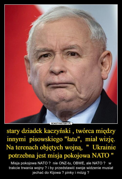 stary dziadek kaczyński , twórca między innymi  pisowskiego "łatu",  miał wizję. Na terenach objętych wojną,  "  Ukrainie potrzebna jest misja pokojowa NATO "
