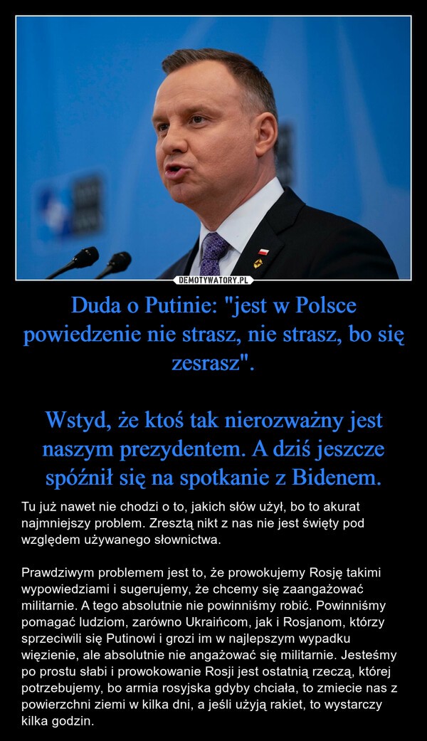 Duda o Putinie: "jest w Polsce powiedzenie nie strasz, nie strasz, bo się zesrasz".Wstyd, że ktoś tak nierozważny jest naszym prezydentem. A dziś jeszcze spóźnił się na spotkanie z Bidenem. – Tu już nawet nie chodzi o to, jakich słów użył, bo to akurat najmniejszy problem. Zresztą nikt z nas nie jest święty pod względem używanego słownictwa. Prawdziwym problemem jest to, że prowokujemy Rosję takimi wypowiedziami i sugerujemy, że chcemy się zaangażować militarnie. A tego absolutnie nie powinniśmy robić. Powinniśmy pomagać ludziom, zarówno Ukraińcom, jak i Rosjanom, którzy sprzeciwili się Putinowi i grozi im w najlepszym wypadku więzienie, ale absolutnie nie angażować się militarnie. Jesteśmy po prostu słabi i prowokowanie Rosji jest ostatnią rzeczą, której potrzebujemy, bo armia rosyjska gdyby chciała, to zmiecie nas z powierzchni ziemi w kilka dni, a jeśli użyją rakiet, to wystarczy kilka godzin. 