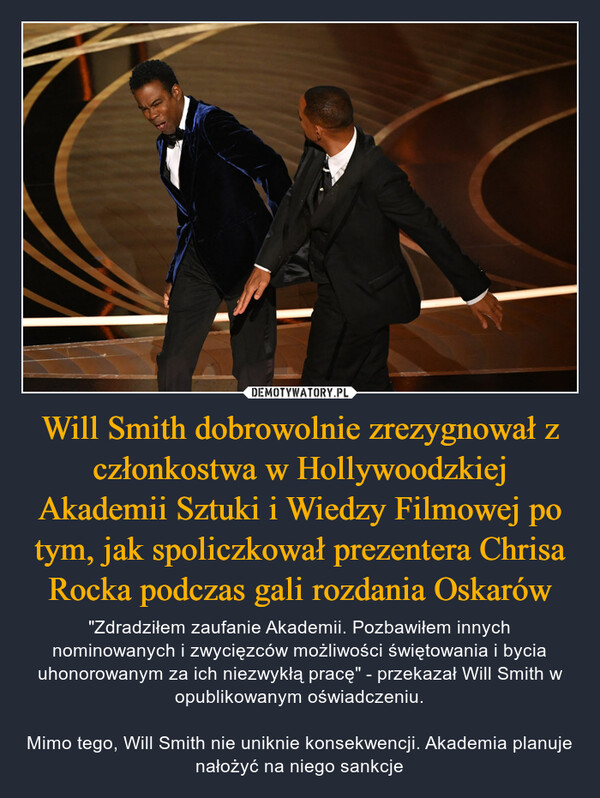 Will Smith dobrowolnie zrezygnował z członkostwa w Hollywoodzkiej Akademii Sztuki i Wiedzy Filmowej po tym, jak spoliczkował prezentera Chrisa Rocka podczas gali rozdania Oskarów – "Zdradziłem zaufanie Akademii. Pozbawiłem innych nominowanych i zwycięzców możliwości świętowania i bycia uhonorowanym za ich niezwykłą pracę" - przekazał Will Smith w opublikowanym oświadczeniu.Mimo tego, Will Smith nie uniknie konsekwencji. Akademia planuje nałożyć na niego sankcje 