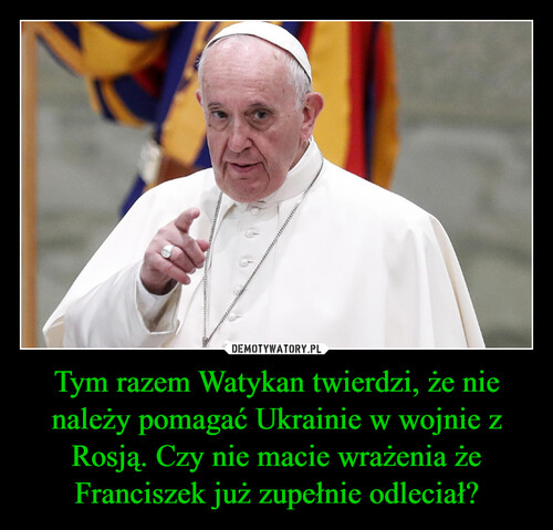 Tym razem Watykan twierdzi, że nie należy pomagać Ukrainie w wojnie z Rosją. Czy nie macie wrażenia że Franciszek już zupełnie odleciał?