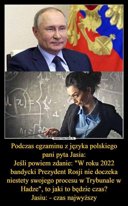 Podczas egzaminu z języka polskiego pani pyta Jasia:
Jeśli powiem zdanie: "W roku 2022 bandycki Prezydent Rosji nie doczeka niestety swojego procesu w Trybunale w Hadze", to jaki to będzie czas?
Jasiu: - czas najwyższy