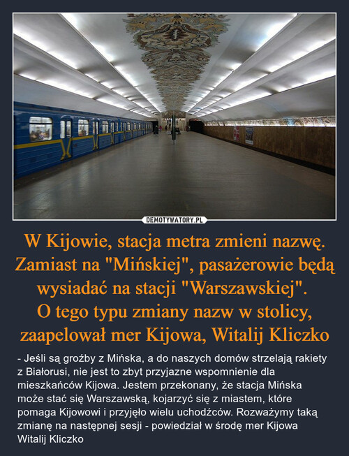 W Kijowie, stacja metra zmieni nazwę. Zamiast na "Mińskiej", pasażerowie będą wysiadać na stacji "Warszawskiej". 
O tego typu zmiany nazw w stolicy, zaapelował mer Kijowa, Witalij Kliczko