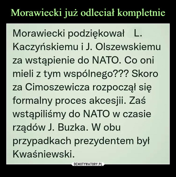  –  Morawiecki podziękował L.Kaczyńskiemu i J. Olszewskiemuza wstąpienie do NATO. Co onimieli z tym wspólnego??? Skoroza Cimoszewicza rozpoczął sięformalny proces akcesjii. Zaśwstąpiliśmy do NATO w czasierządów J. Buzka. W obuprzypadkach prezydentem byłKwaśniewski.