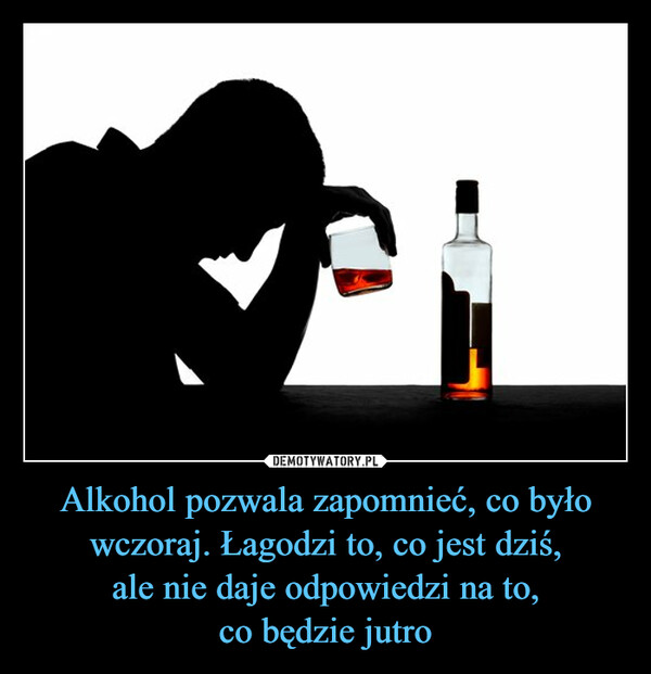 Alkohol pozwala zapomnieć, co było wczoraj. Łagodzi to, co jest dziś,ale nie daje odpowiedzi na to,co będzie jutro –  